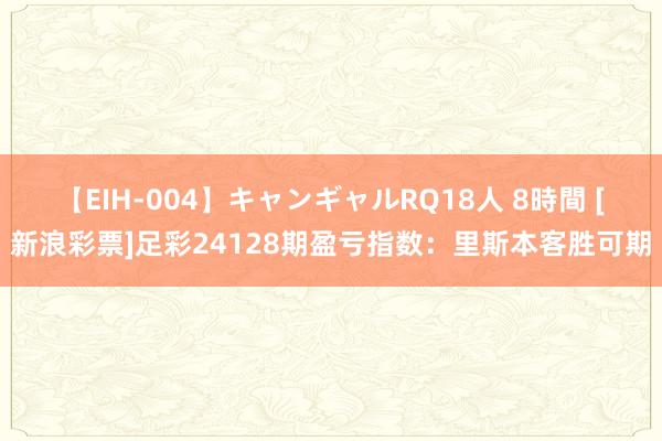 【EIH-004】キャンギャルRQ18人 8時間 [新浪彩票]足彩24128期盈亏指数：里斯本客胜可期