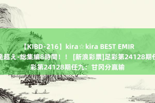 【KIBD-216】kira☆kira BEST EMIRI-中出し性交20発超え-総集編8時間！！ [新浪彩票]足彩第24128期任九：甘冈分赢输