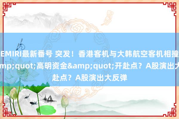 EMIRI最新番号 突发！香港客机与大韩航空客机相撞！&quot;高明资金&quot;开赴点？A股演出大反弹