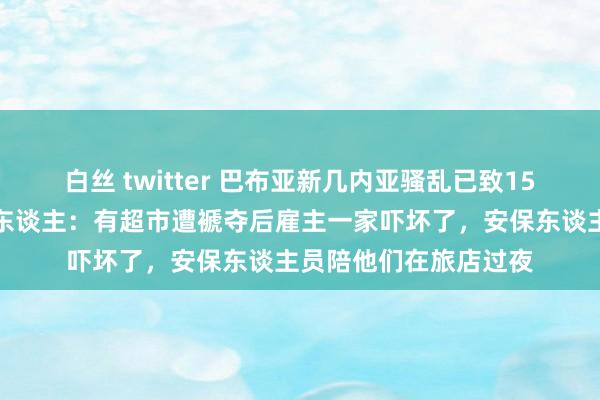 白丝 twitter 巴布亚新几内亚骚乱已致15东谈主圆寂，当地华东谈主：有超市遭褫夺后雇主一家吓坏了，安保东谈主员陪他们在旅店过夜