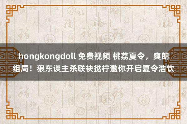 hongkongdoll 免费视频 桃荔夏令，爽朗组局！狼东谈主杀联袂挞柠邀你开启夏令浩饮