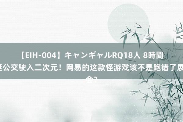 【EIH-004】キャンギャルRQ18人 8時間 怪诞公交驶入二次元！网易的这款怪游戏该不是跑错了展会？