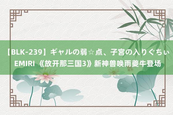 【BLK-239】ギャルの弱☆点、子宮の入りぐちぃ EMIRI 《放开那三国3》新神兽唤雨夔牛登场