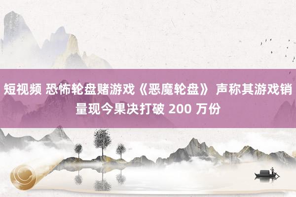 短视频 恐怖轮盘赌游戏《恶魔轮盘》 声称其游戏销量现今果决打破 200 万份