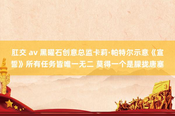 肛交 av 黑曜石创意总监卡莉·帕特尔示意《宣誓》所有任务皆唯一无二 莫得一个是朦拢唐塞