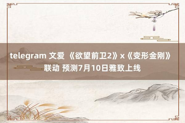 telegram 文爱 《欲望前卫2》x《变形金刚》 联动 预测7月10日雅致上线