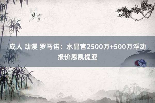 成人 动漫 罗马诺：水晶宫2500万+500万浮动报价恩凯提亚