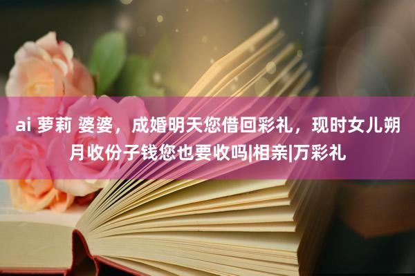 ai 萝莉 婆婆，成婚明天您借回彩礼，现时女儿朔月收份子钱您也要收吗|相亲|万彩礼