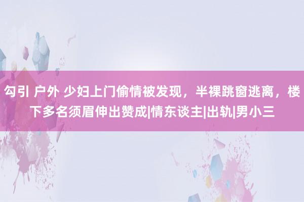 勾引 户外 少妇上门偷情被发现，半裸跳窗逃离，楼下多名须眉伸出赞成|情东谈主|出轨|男小三