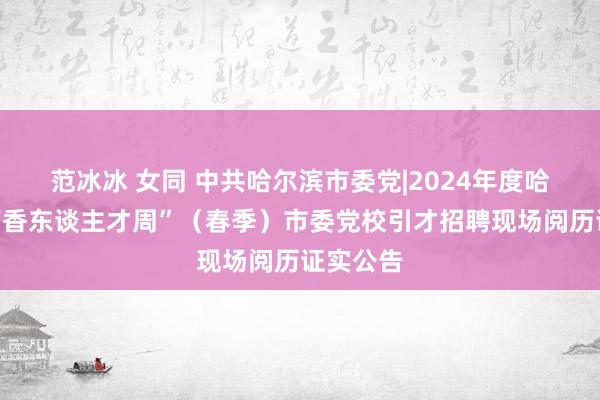 范冰冰 女同 中共哈尔滨市委党|2024年度哈尔滨“丁香东谈主才周”（春季）市委党校引才招聘现场阅历证实公告