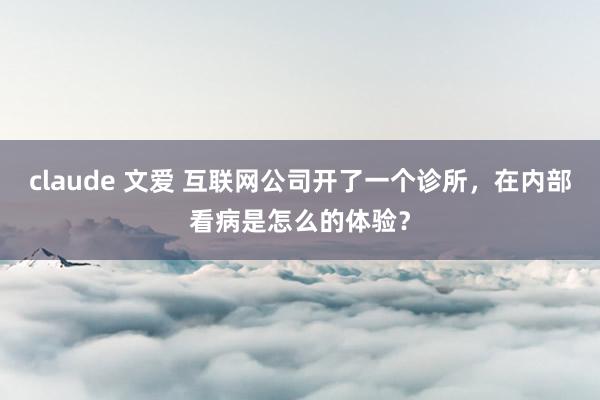 claude 文爱 互联网公司开了一个诊所，在内部看病是怎么的体验？