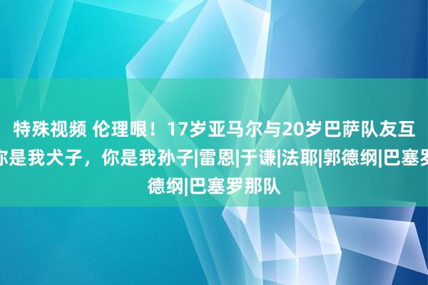 特殊视频 伦理哏！17岁亚马尔与20岁巴萨队友互怼：你是我犬子，你是我孙子|雷恩|于谦|法耶|郭德纲|巴塞罗那队