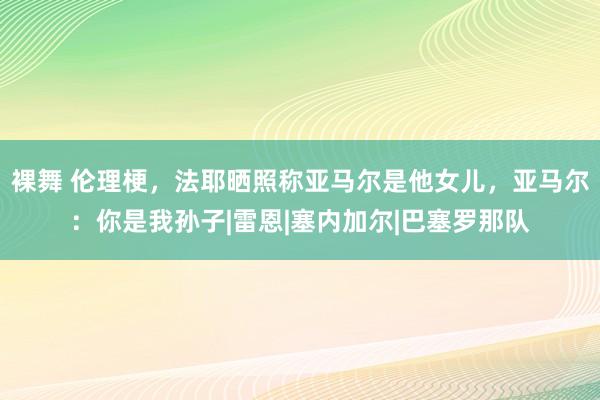 裸舞 伦理梗，法耶晒照称亚马尔是他女儿，亚马尔：你是我孙子|雷恩|塞内加尔|巴塞罗那队