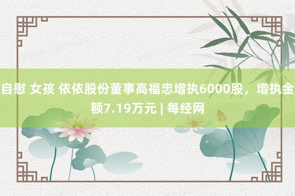 自慰 女孩 依依股份董事高福忠增执6000股，增执金额7.19万元 | 每经网