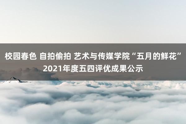 校园春色 自拍偷拍 艺术与传媒学院“五月的鲜花”2021年度五四评优成果公示