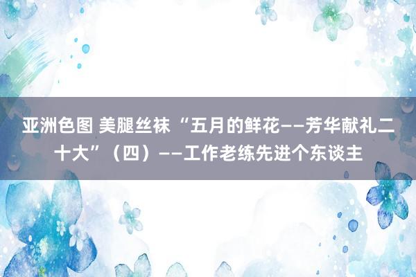 亚洲色图 美腿丝袜 “五月的鲜花——芳华献礼二十大”（四）——工作老练先进个东谈主