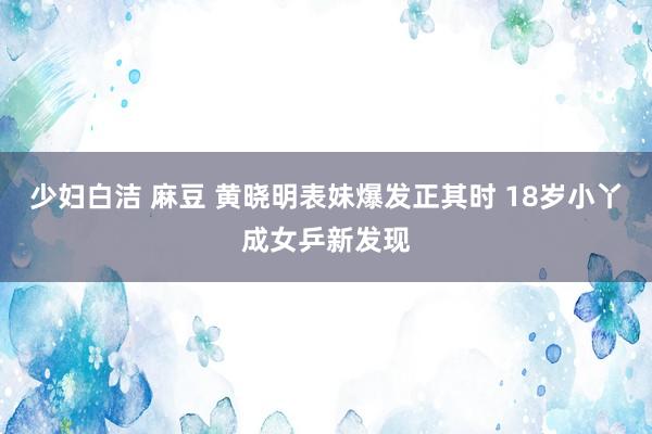 少妇白洁 麻豆 黄晓明表妹爆发正其时 18岁小丫成女乒新发现