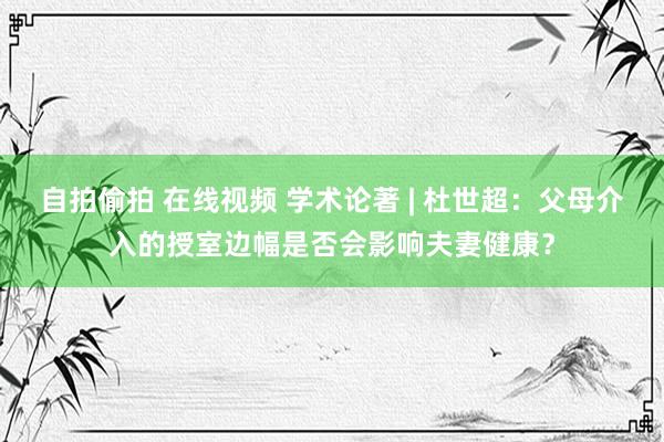 自拍偷拍 在线视频 学术论著 | 杜世超：父母介入的授室边幅是否会影响夫妻健康？