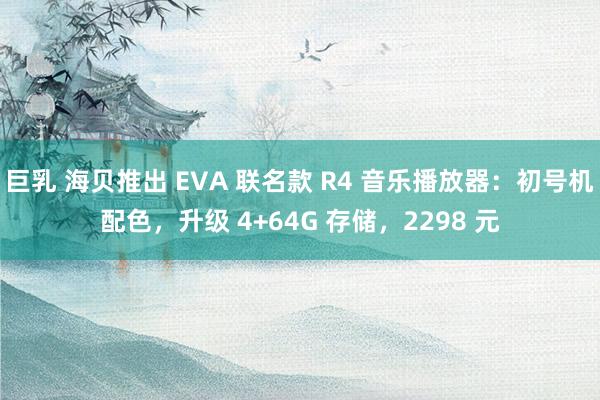 巨乳 海贝推出 EVA 联名款 R4 音乐播放器：初号机配色，升级 4+64G 存储，2298 元