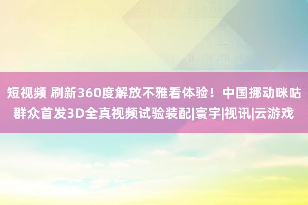 短视频 刷新360度解放不雅看体验！中国挪动咪咕群众首发3D全真视频试验装配|寰宇|视讯|云游戏