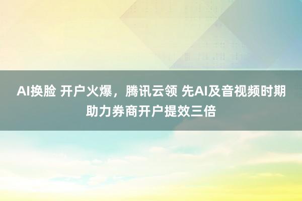 AI换脸 开户火爆，腾讯云领 先AI及音视频时期助力券商开户提效三倍