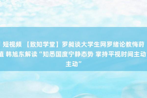 短视频 【致知学堂】罗昶谈大学生网罗绪论教悔莳植 韩旭东解读“知悉国度宁静态势 掌持平视时间主动”