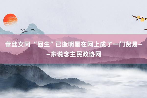 蕾丝女同 “回生”已逝明星在网上成了一门贸易——东说念主民政协网